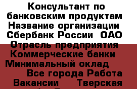 Консультант по банковским продуктам › Название организации ­ Сбербанк России, ОАО › Отрасль предприятия ­ Коммерческие банки › Минимальный оклад ­ 18 000 - Все города Работа » Вакансии   . Тверская обл.,Бежецк г.